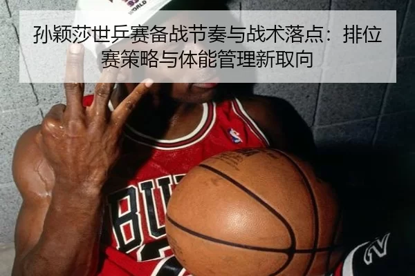 孙颖莎世乒赛备战节奏与战术落点：排位赛策略与体能管理新取向