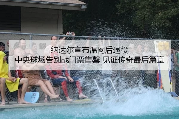 纳达尔宣布温网后退役 中央球场告别战门票售罄 见证传奇最后篇章